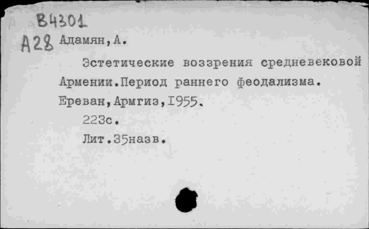 ﻿Адамян,А.
Эстетические воззрения средневековой Армении.Период раннего феодализма. Ереван,Армгиз,1955.
223с.
Лит.35назв.